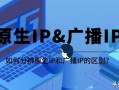 原生ip是什么？如何分辨它与广播IP的区别？